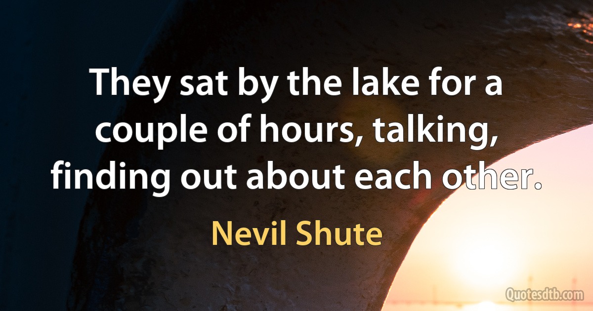 They sat by the lake for a couple of hours, talking, finding out about each other. (Nevil Shute)