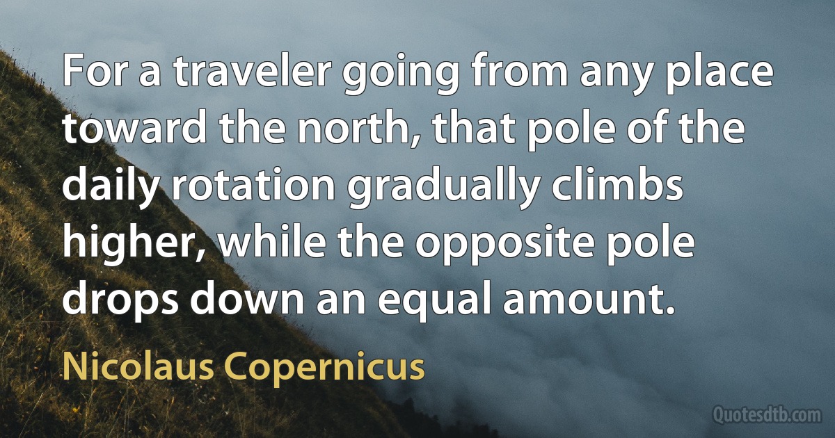 For a traveler going from any place toward the north, that pole of the daily rotation gradually climbs higher, while the opposite pole drops down an equal amount. (Nicolaus Copernicus)