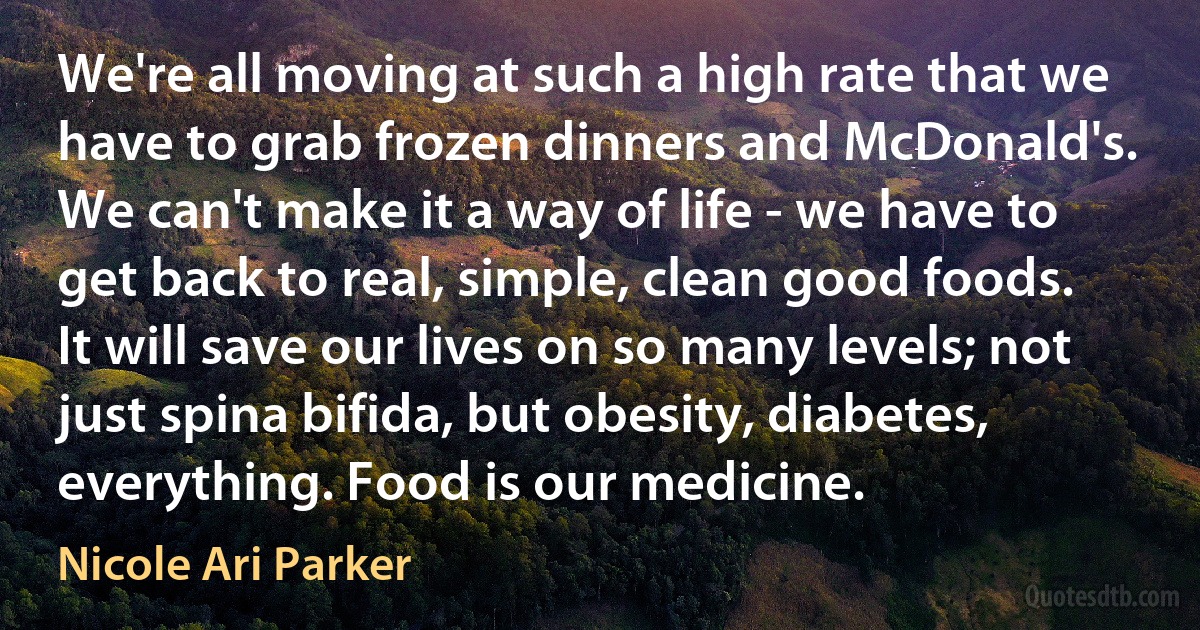 We're all moving at such a high rate that we have to grab frozen dinners and McDonald's. We can't make it a way of life - we have to get back to real, simple, clean good foods. It will save our lives on so many levels; not just spina bifida, but obesity, diabetes, everything. Food is our medicine. (Nicole Ari Parker)