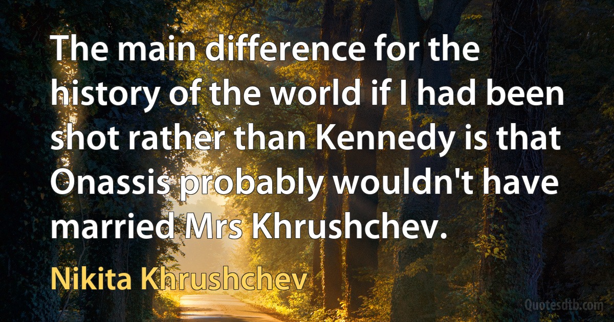 The main difference for the history of the world if I had been shot rather than Kennedy is that Onassis probably wouldn't have married Mrs Khrushchev. (Nikita Khrushchev)