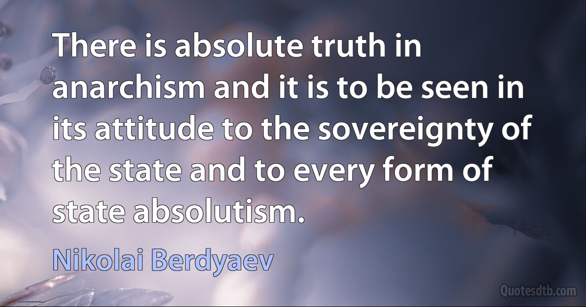 There is absolute truth in anarchism and it is to be seen in its attitude to the sovereignty of the state and to every form of state absolutism. (Nikolai Berdyaev)