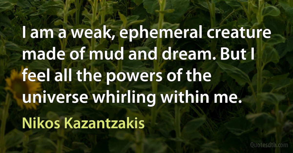 I am a weak, ephemeral creature made of mud and dream. But I feel all the powers of the universe whirling within me. (Nikos Kazantzakis)