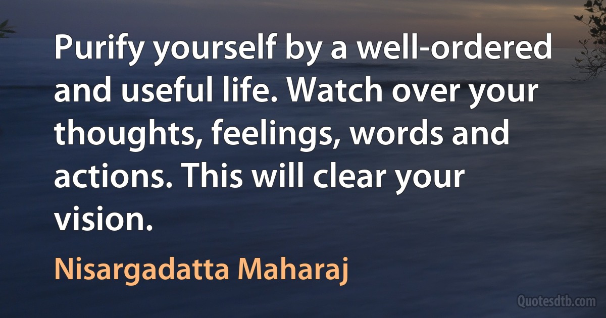 Purify yourself by a well-ordered and useful life. Watch over your thoughts, feelings, words and actions. This will clear your vision. (Nisargadatta Maharaj)