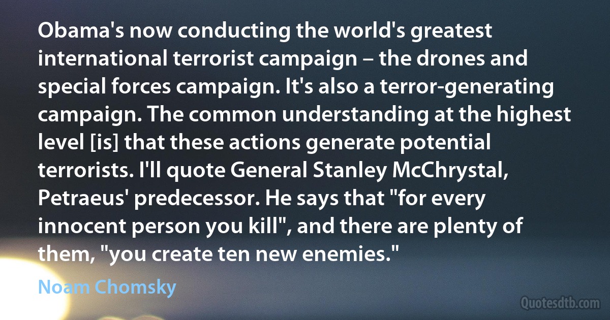 Obama's now conducting the world's greatest international terrorist campaign – the drones and special forces campaign. It's also a terror-generating campaign. The common understanding at the highest level [is] that these actions generate potential terrorists. I'll quote General Stanley McChrystal, Petraeus' predecessor. He says that "for every innocent person you kill", and there are plenty of them, "you create ten new enemies." (Noam Chomsky)