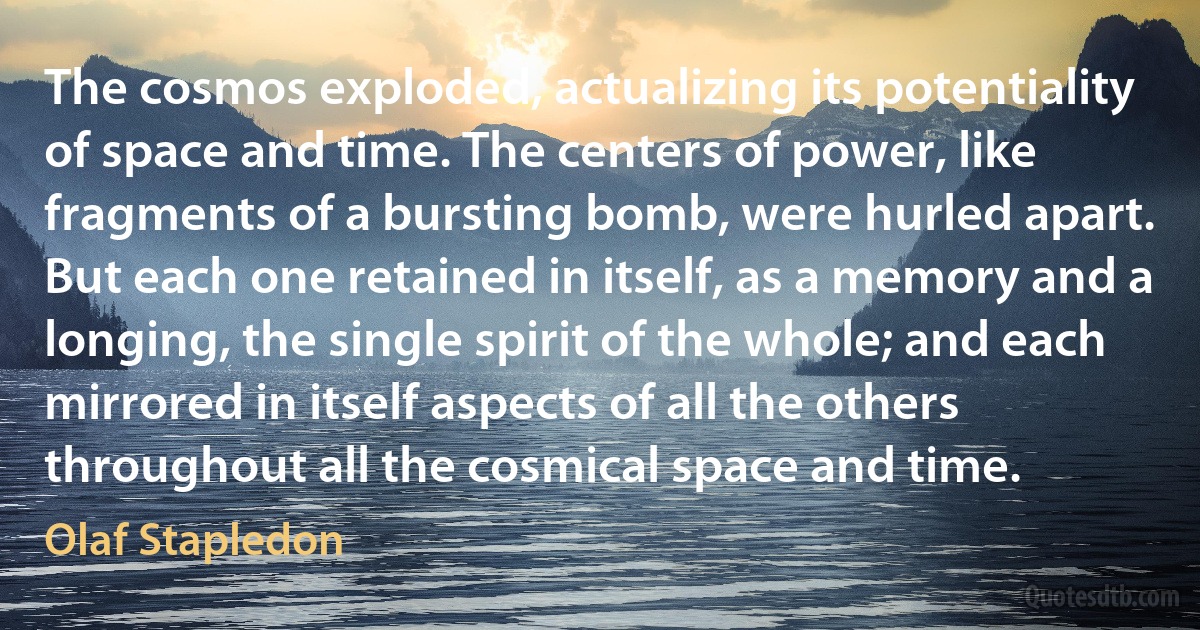 The cosmos exploded, actualizing its potentiality of space and time. The centers of power, like fragments of a bursting bomb, were hurled apart. But each one retained in itself, as a memory and a longing, the single spirit of the whole; and each mirrored in itself aspects of all the others throughout all the cosmical space and time. (Olaf Stapledon)