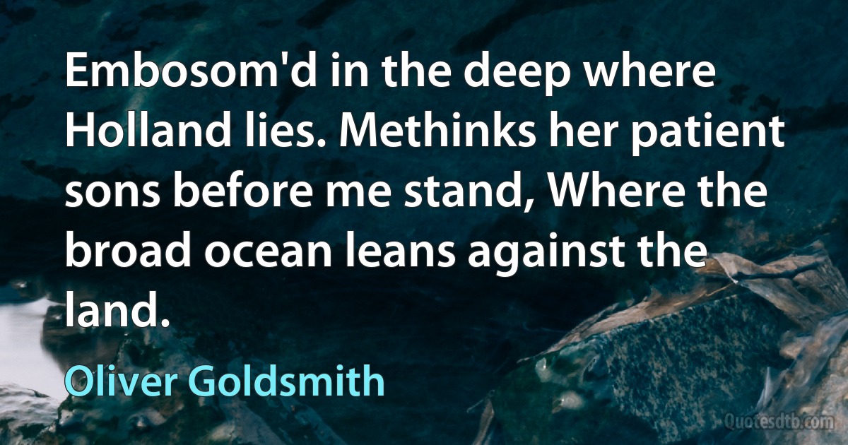 Embosom'd in the deep where Holland lies. Methinks her patient sons before me stand, Where the broad ocean leans against the land. (Oliver Goldsmith)