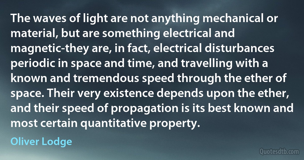 The waves of light are not anything mechanical or material, but are something electrical and magnetic-they are, in fact, electrical disturbances periodic in space and time, and travelling with a known and tremendous speed through the ether of space. Their very existence depends upon the ether, and their speed of propagation is its best known and most certain quantitative property. (Oliver Lodge)