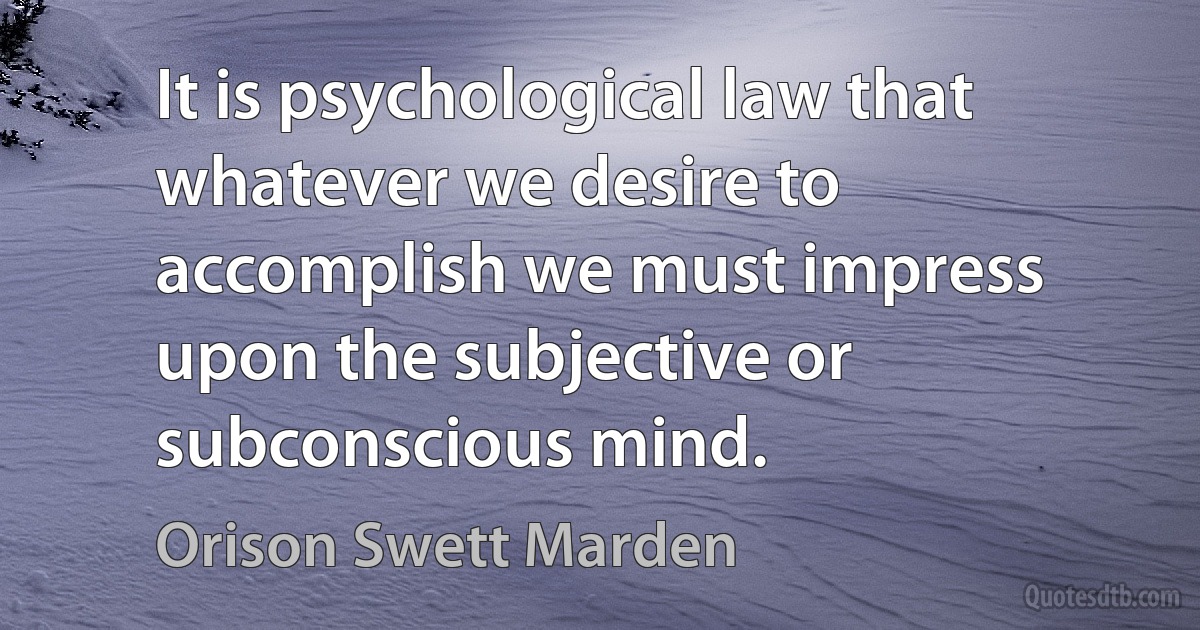 It is psychological law that whatever we desire to accomplish we must impress upon the subjective or subconscious mind. (Orison Swett Marden)