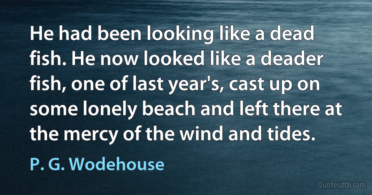 He had been looking like a dead fish. He now looked like a deader fish, one of last year's, cast up on some lonely beach and left there at the mercy of the wind and tides. (P. G. Wodehouse)