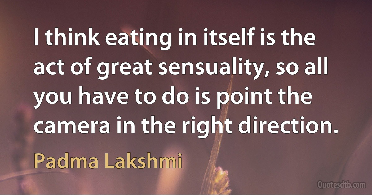 I think eating in itself is the act of great sensuality, so all you have to do is point the camera in the right direction. (Padma Lakshmi)