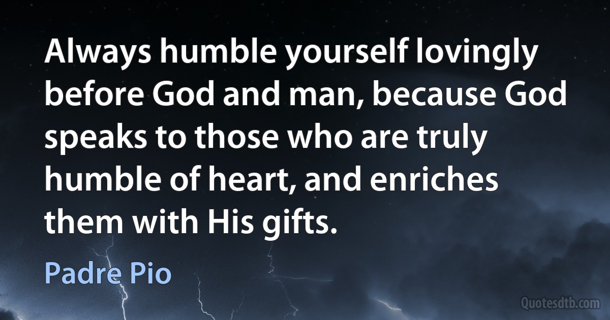 Always humble yourself lovingly before God and man, because God speaks to those who are truly humble of heart, and enriches them with His gifts. (Padre Pio)