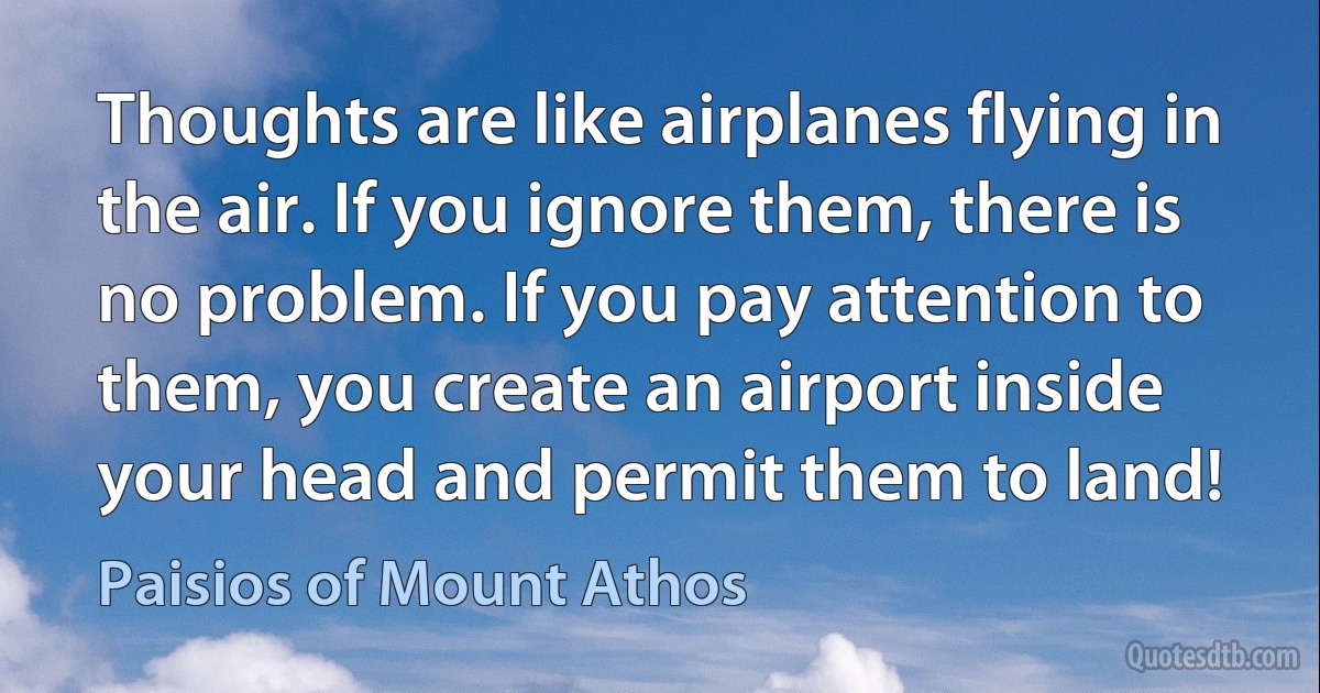 Thoughts are like airplanes flying in the air. If you ignore them, there is no problem. If you pay attention to them, you create an airport inside your head and permit them to land! (Paisios of Mount Athos)