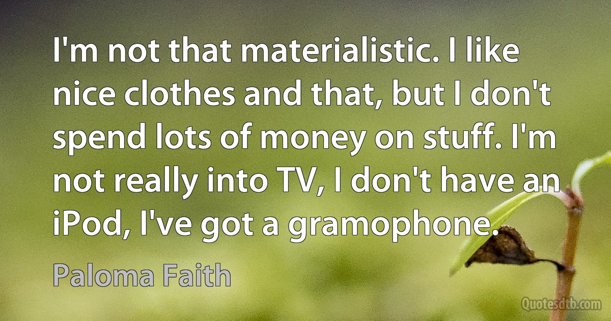 I'm not that materialistic. I like nice clothes and that, but I don't spend lots of money on stuff. I'm not really into TV, I don't have an iPod, I've got a gramophone. (Paloma Faith)