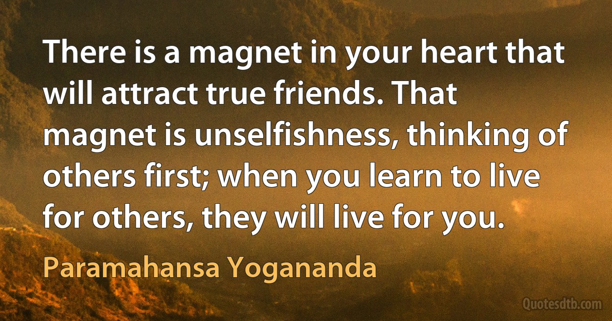 There is a magnet in your heart that will attract true friends. That magnet is unselfishness, thinking of others first; when you learn to live for others, they will live for you. (Paramahansa Yogananda)