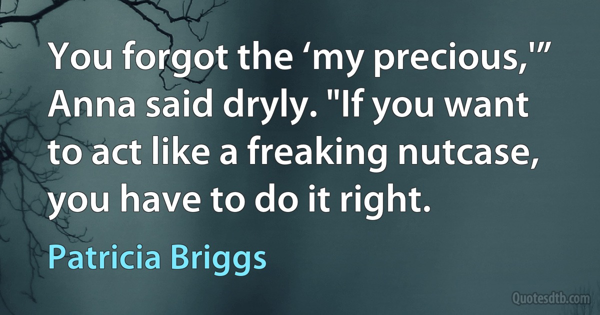 You forgot the ‘my precious,'” Anna said dryly. "If you want to act like a freaking nutcase, you have to do it right. (Patricia Briggs)