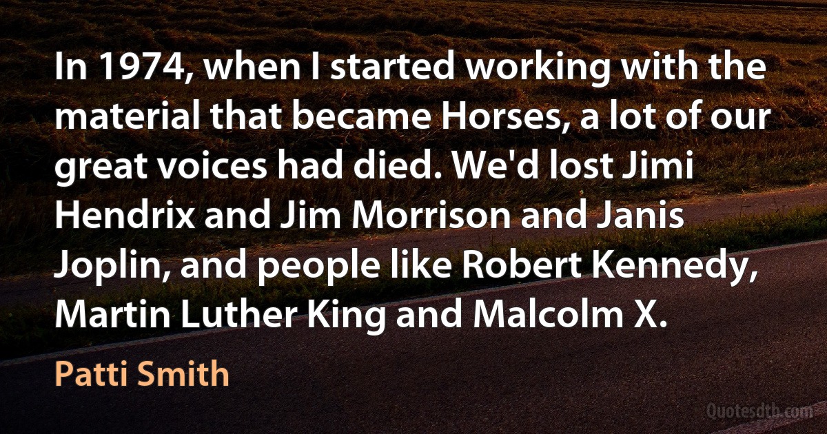 In 1974, when I started working with the material that became Horses, a lot of our great voices had died. We'd lost Jimi Hendrix and Jim Morrison and Janis Joplin, and people like Robert Kennedy, Martin Luther King and Malcolm X. (Patti Smith)