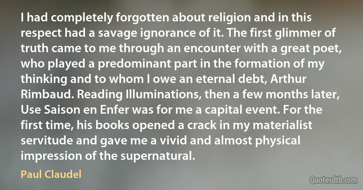 I had completely forgotten about religion and in this respect had a savage ignorance of it. The first glimmer of truth came to me through an encounter with a great poet, who played a predominant part in the formation of my thinking and to whom I owe an eternal debt, Arthur Rimbaud. Reading Illuminations, then a few months later, Use Saison en Enfer was for me a capital event. For the first time, his books opened a crack in my materialist servitude and gave me a vivid and almost physical impression of the supernatural. (Paul Claudel)