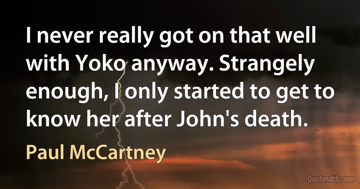 I never really got on that well with Yoko anyway. Strangely enough, I only started to get to know her after John's death. (Paul McCartney)