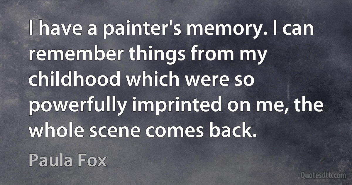 I have a painter's memory. I can remember things from my childhood which were so powerfully imprinted on me, the whole scene comes back. (Paula Fox)