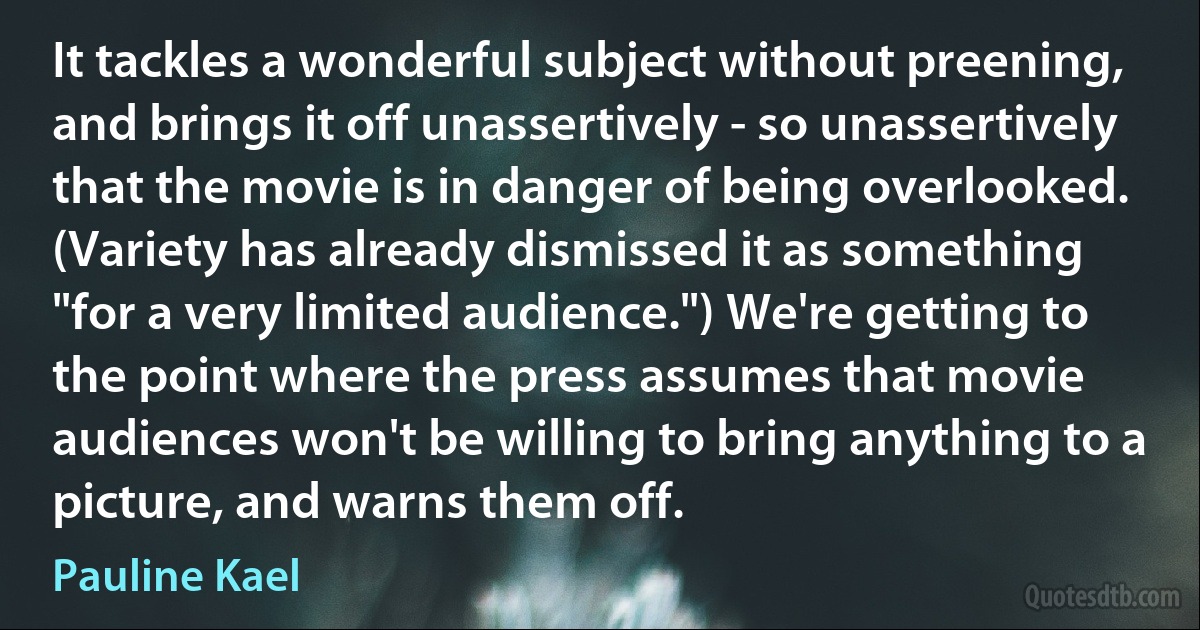 It tackles a wonderful subject without preening, and brings it off unassertively - so unassertively that the movie is in danger of being overlooked. (Variety has already dismissed it as something "for a very limited audience.") We're getting to the point where the press assumes that movie audiences won't be willing to bring anything to a picture, and warns them off. (Pauline Kael)