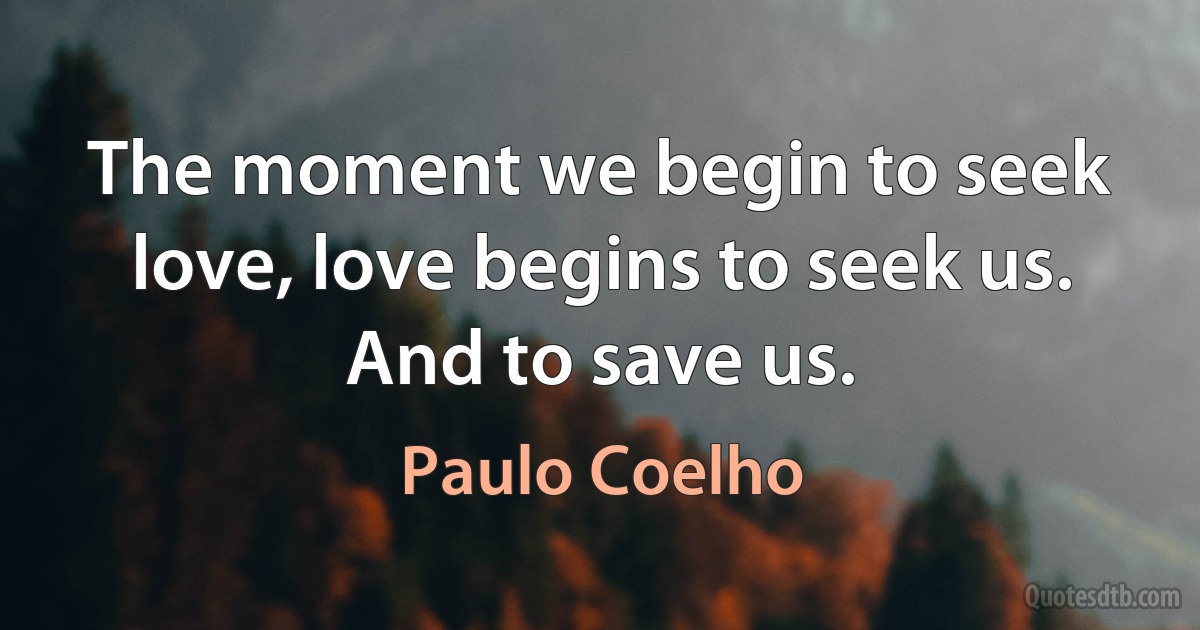 The moment we begin to seek love, love begins to seek us.
And to save us. (Paulo Coelho)