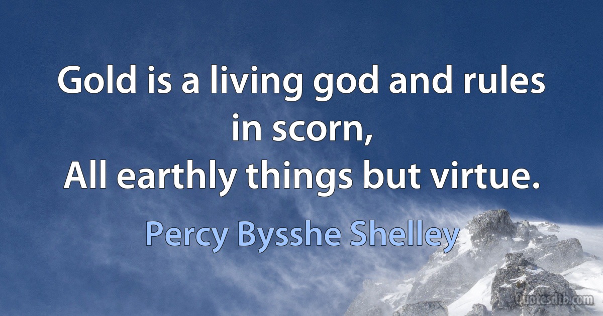 Gold is a living god and rules in scorn,
All earthly things but virtue. (Percy Bysshe Shelley)