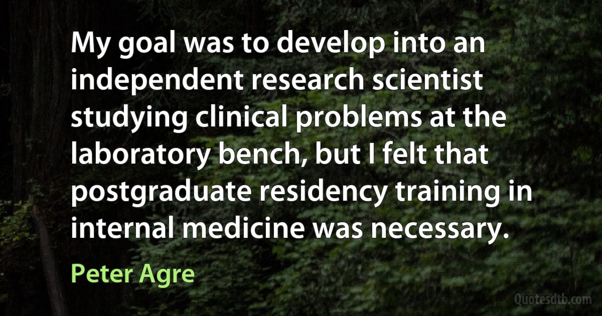 My goal was to develop into an independent research scientist studying clinical problems at the laboratory bench, but I felt that postgraduate residency training in internal medicine was necessary. (Peter Agre)