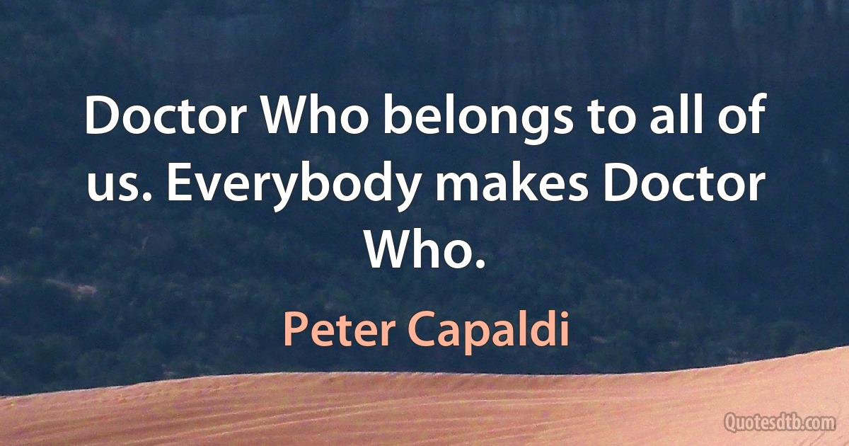 Doctor Who belongs to all of us. Everybody makes Doctor Who. (Peter Capaldi)