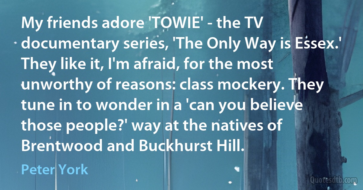 My friends adore 'TOWIE' - the TV documentary series, 'The Only Way is Essex.' They like it, I'm afraid, for the most unworthy of reasons: class mockery. They tune in to wonder in a 'can you believe those people?' way at the natives of Brentwood and Buckhurst Hill. (Peter York)