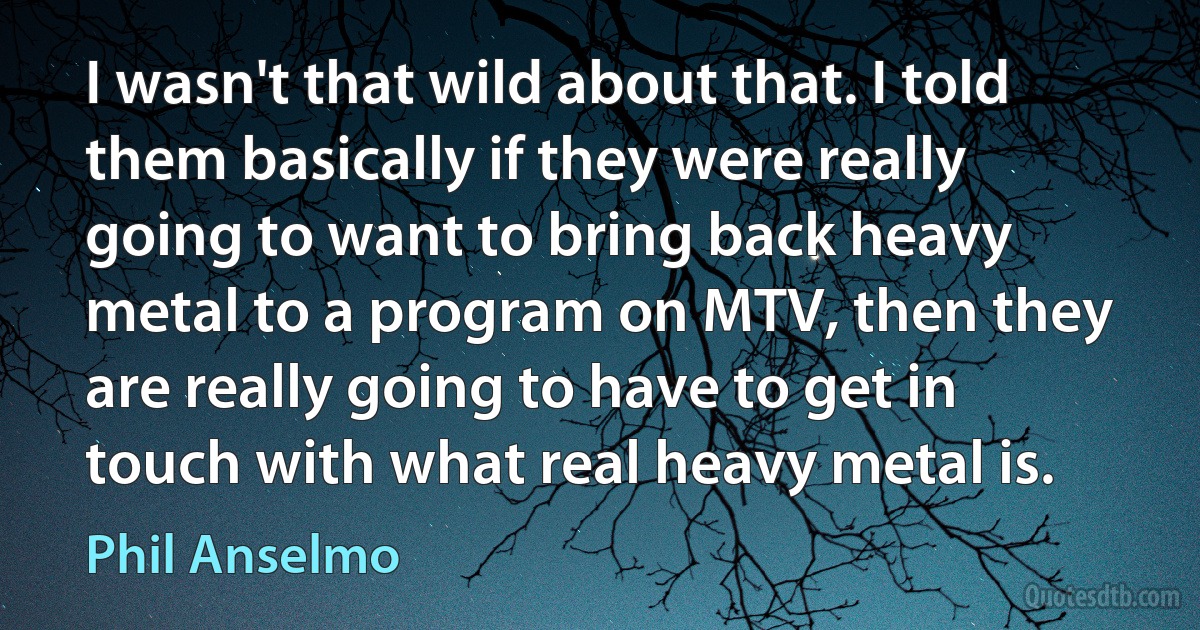 I wasn't that wild about that. I told them basically if they were really going to want to bring back heavy metal to a program on MTV, then they are really going to have to get in touch with what real heavy metal is. (Phil Anselmo)