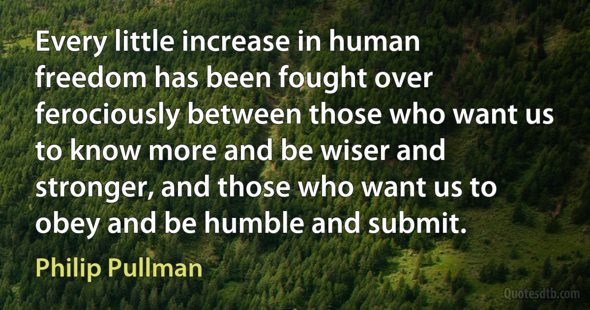 Every little increase in human freedom has been fought over ferociously between those who want us to know more and be wiser and stronger, and those who want us to obey and be humble and submit. (Philip Pullman)