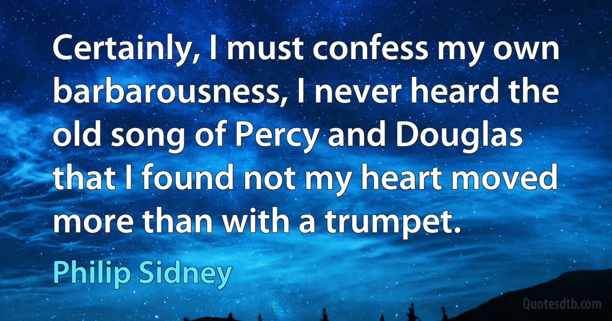 Certainly, I must confess my own barbarousness, I never heard the old song of Percy and Douglas that I found not my heart moved more than with a trumpet. (Philip Sidney)