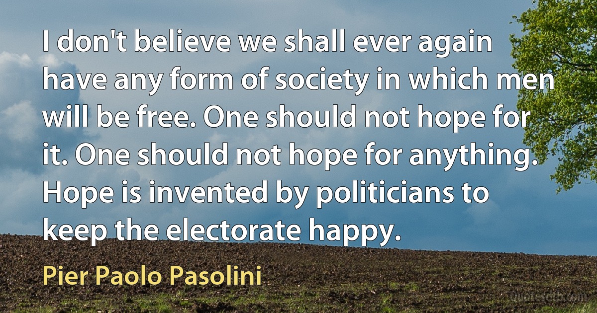 I don't believe we shall ever again have any form of society in which men will be free. One should not hope for it. One should not hope for anything. Hope is invented by politicians to keep the electorate happy. (Pier Paolo Pasolini)