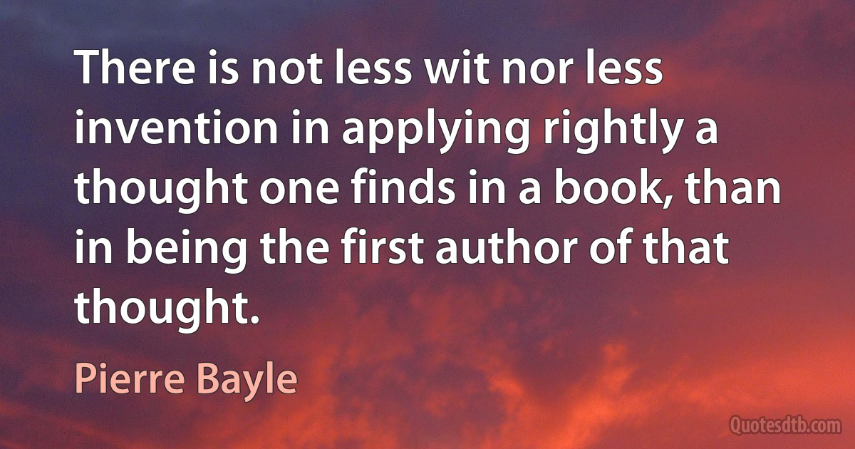 There is not less wit nor less invention in applying rightly a thought one finds in a book, than in being the first author of that thought. (Pierre Bayle)