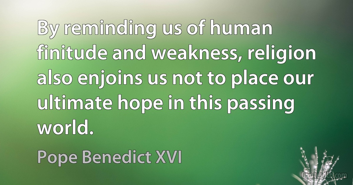 By reminding us of human finitude and weakness, religion also enjoins us not to place our ultimate hope in this passing world. (Pope Benedict XVI)