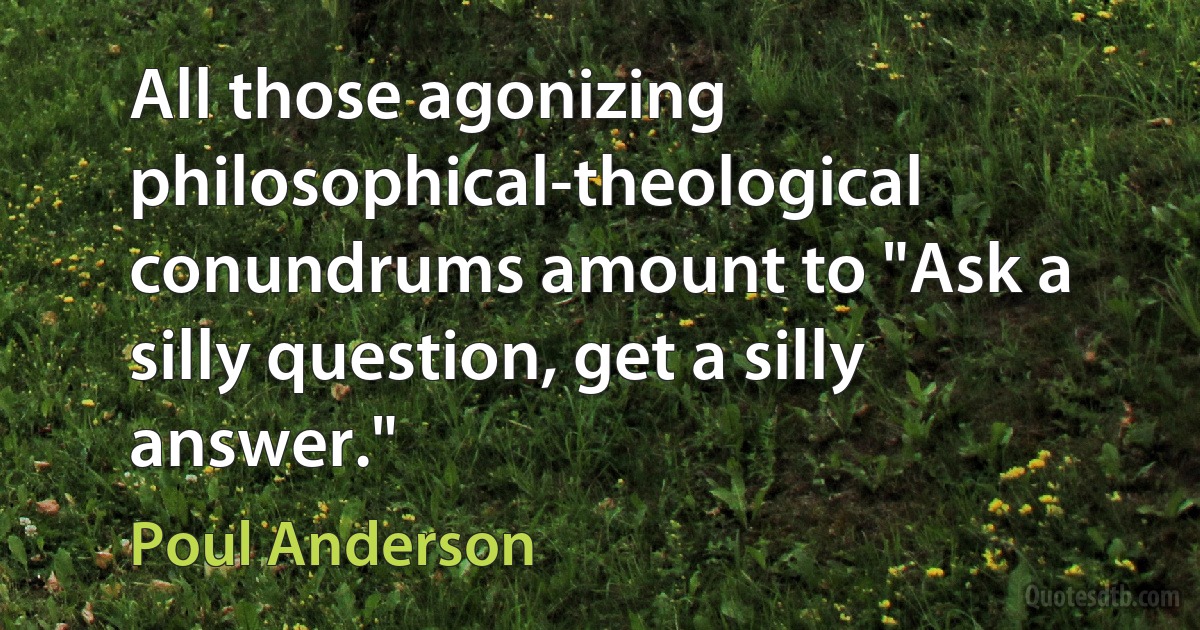 All those agonizing philosophical-theological conundrums amount to "Ask a silly question, get a silly answer." (Poul Anderson)