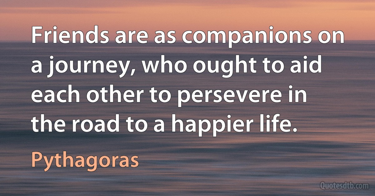 Friends are as companions on a journey, who ought to aid each other to persevere in the road to a happier life. (Pythagoras)