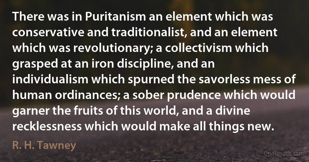 There was in Puritanism an element which was conservative and traditionalist, and an element which was revolutionary; a collectivism which grasped at an iron discipline, and an individualism which spurned the savorless mess of human ordinances; a sober prudence which would garner the fruits of this world, and a divine recklessness which would make all things new. (R. H. Tawney)