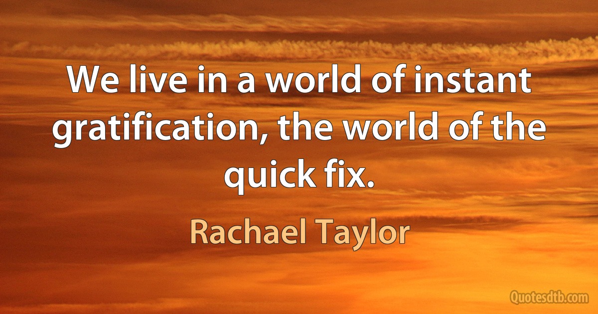 We live in a world of instant gratification, the world of the quick fix. (Rachael Taylor)