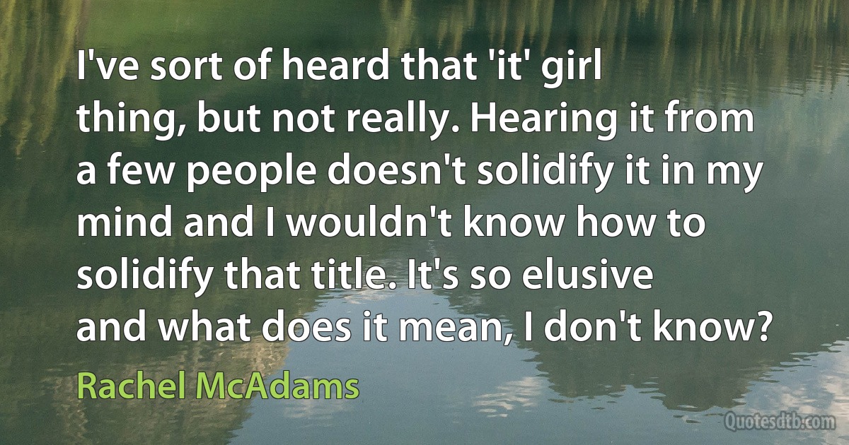 I've sort of heard that 'it' girl thing, but not really. Hearing it from a few people doesn't solidify it in my mind and I wouldn't know how to solidify that title. It's so elusive and what does it mean, I don't know? (Rachel McAdams)