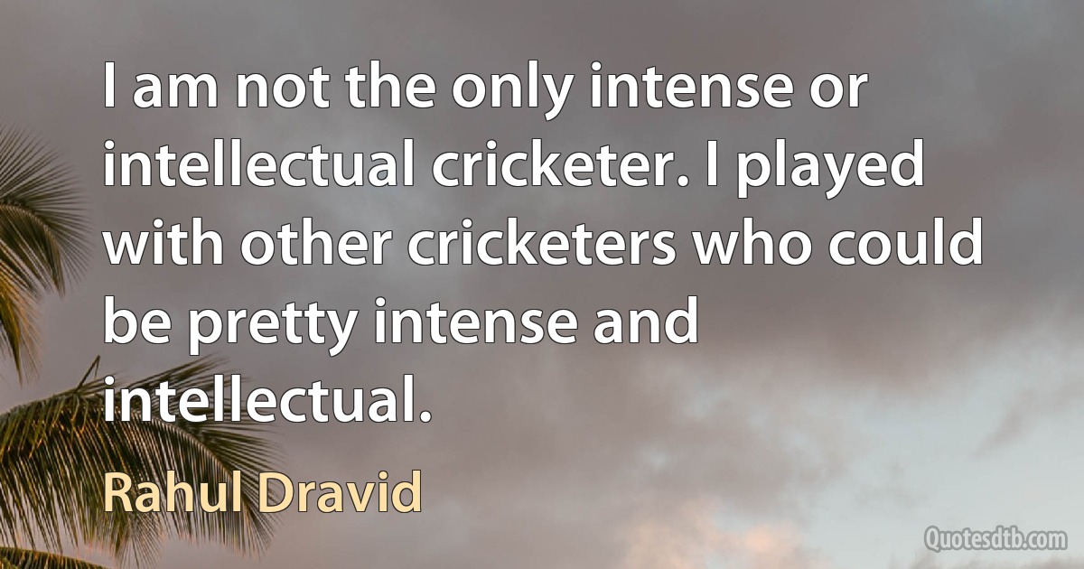 I am not the only intense or intellectual cricketer. I played with other cricketers who could be pretty intense and intellectual. (Rahul Dravid)