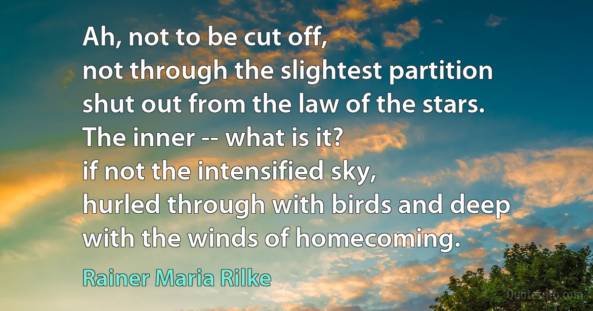 Ah, not to be cut off,
not through the slightest partition
shut out from the law of the stars.
The inner -- what is it?
if not the intensified sky,
hurled through with birds and deep
with the winds of homecoming. (Rainer Maria Rilke)