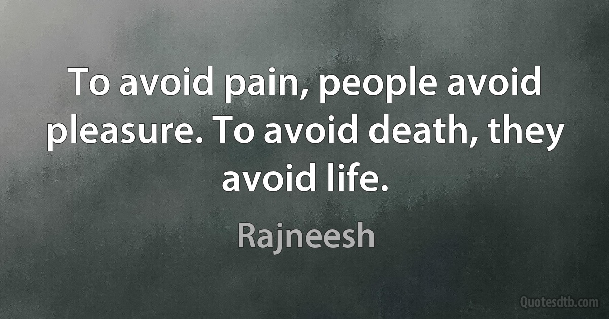 To avoid pain, people avoid pleasure. To avoid death, they avoid life. (Rajneesh)