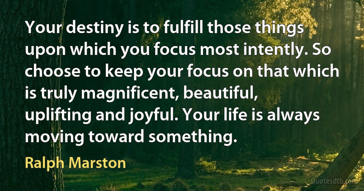 Your destiny is to fulfill those things upon which you focus most intently. So choose to keep your focus on that which is truly magnificent, beautiful, uplifting and joyful. Your life is always moving toward something. (Ralph Marston)