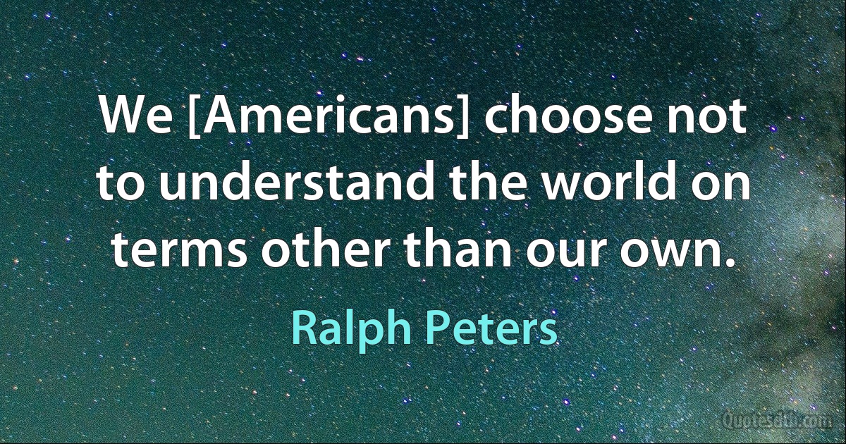 We [Americans] choose not to understand the world on terms other than our own. (Ralph Peters)