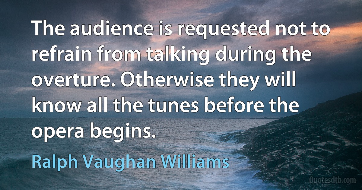 The audience is requested not to refrain from talking during the overture. Otherwise they will know all the tunes before the opera begins. (Ralph Vaughan Williams)