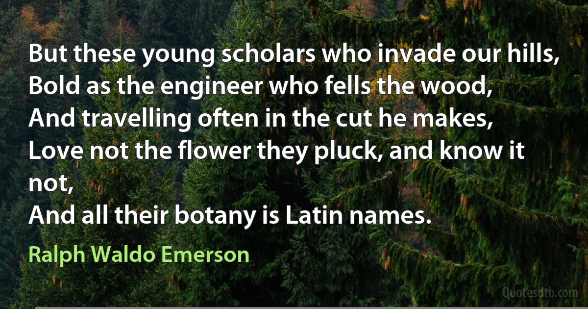 But these young scholars who invade our hills,
Bold as the engineer who fells the wood,
And travelling often in the cut he makes,
Love not the flower they pluck, and know it not,
And all their botany is Latin names. (Ralph Waldo Emerson)