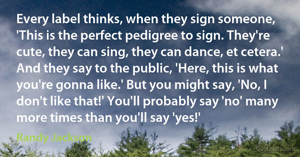 Every label thinks, when they sign someone, 'This is the perfect pedigree to sign. They're cute, they can sing, they can dance, et cetera.' And they say to the public, 'Here, this is what you're gonna like.' But you might say, 'No, I don't like that!' You'll probably say 'no' many more times than you'll say 'yes!' (Randy Jackson)