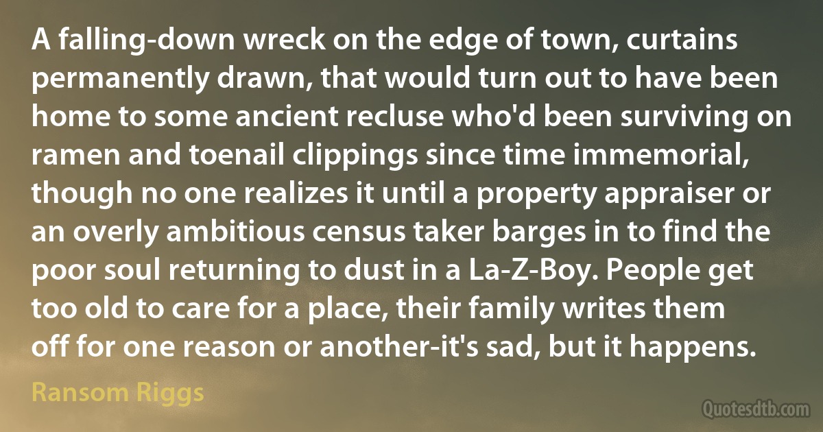 A falling-down wreck on the edge of town, curtains permanently drawn, that would turn out to have been home to some ancient recluse who'd been surviving on ramen and toenail clippings since time immemorial, though no one realizes it until a property appraiser or an overly ambitious census taker barges in to find the poor soul returning to dust in a La-Z-Boy. People get too old to care for a place, their family writes them off for one reason or another-it's sad, but it happens. (Ransom Riggs)