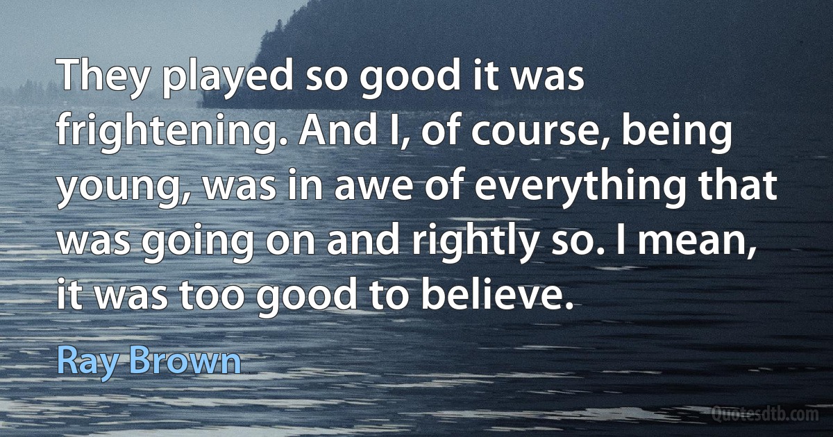 They played so good it was frightening. And I, of course, being young, was in awe of everything that was going on and rightly so. I mean, it was too good to believe. (Ray Brown)